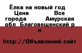 Ёлка на новый год › Цена ­ 30 000 - Все города  »    . Амурская обл.,Благовещенский р-н